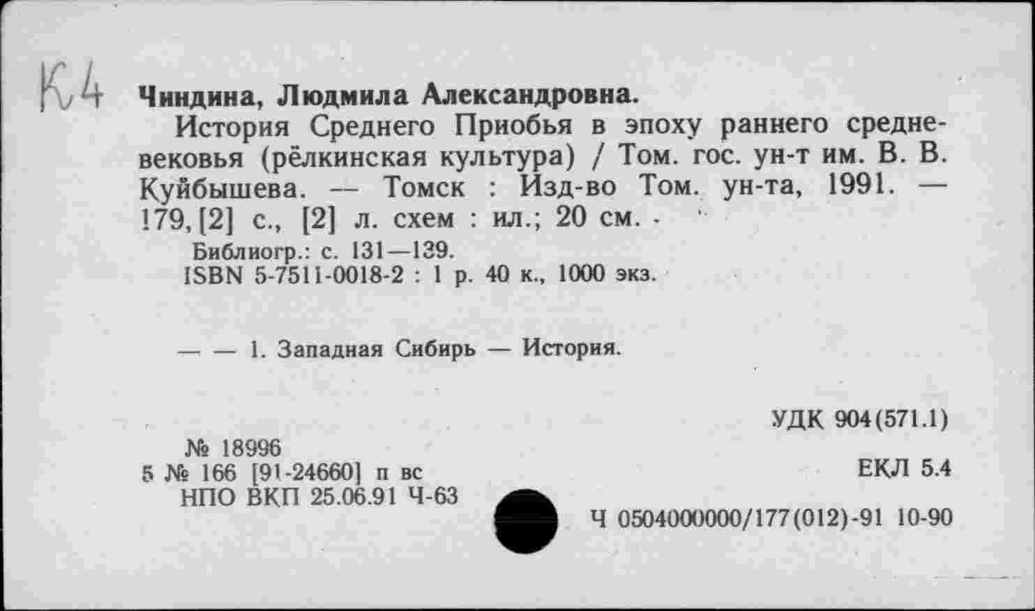 ﻿и
Чиндина, Людмила Александровна.
История Среднего Приобья в эпоху раннего средневековья (рёлкинская культура) / Том. гос. ун-т им. В. В. Куйбышева. — Томск : Изд-во Том. ун-та, 1991. — 179, [2] с., [2] л. схем : ил.; 20 см. -
Библиогр.: с. 131—139.
ISBN 5-7511-0018-2 : 1 р. 40 к., 1000 экз.
----1. Западная Сибирь — История.
№ 18996
5 № 166 [91-24660] п вс НПО ВКП 25.06.91 4-63
УДК 904(571.1)
ЕКЛ 5.4
Ч 0504000000/177(012)-91 10-90